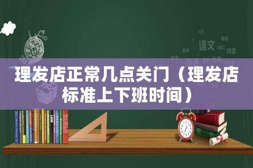 理發(fā)店正常幾點關(guān)門（理發(fā)店標準上下班時間）