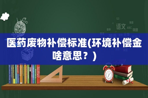 醫藥廢物補償標準(環境補償金啥意思？)