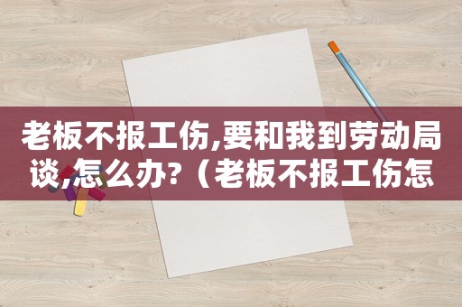 老板不報工傷,要和我到勞動局談,怎么辦?（老板不報工傷怎么辦）