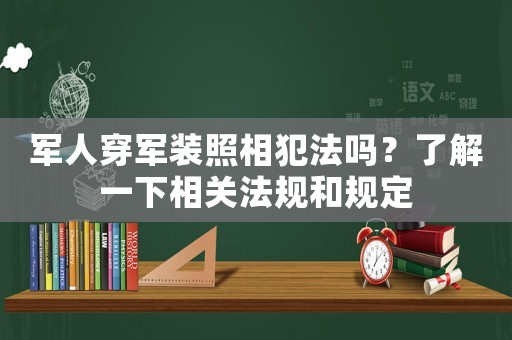 軍人穿軍裝照相犯法嗎？了解一下相關(guān)法規(guī)和規(guī)定