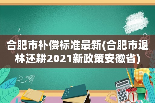 合肥市補(bǔ)償標(biāo)準(zhǔn)最新(合肥市退林還耕2021新政策安徽省)