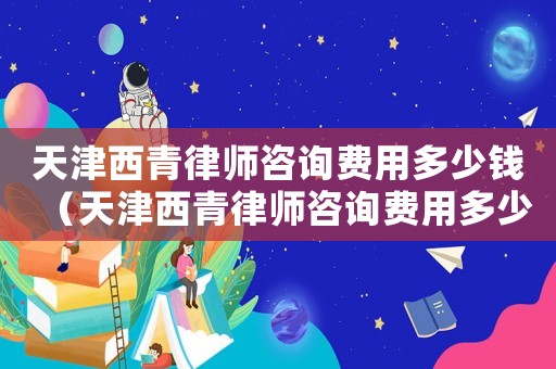 天津西青律師咨詢(xún)費(fèi)用多少錢(qián)（天津西青律師咨詢(xún)費(fèi)用多少）