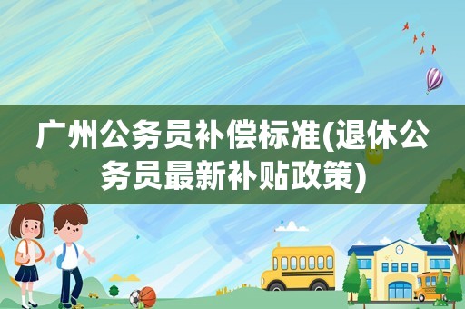 廣州公務員補償標準(退休公務員最新補貼政策)