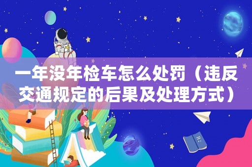 一年沒年檢車怎么處罰（違反交通規(guī)定的后果及處理方式）