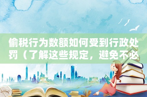 偷稅行為數額如何受到行政處罰（了解這些規定，避免不必要的風險）