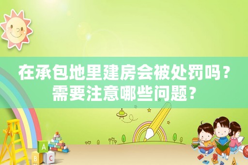 在承包地里建房會被處罰嗎？需要注意哪些問題？