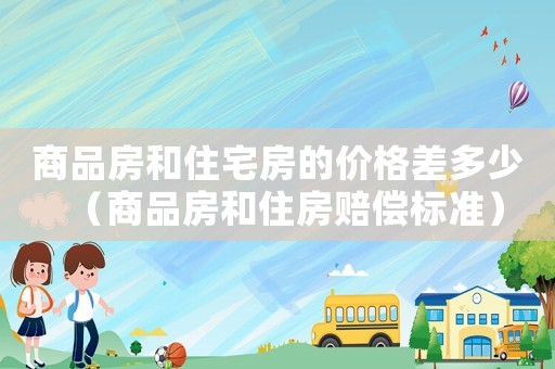 商品房和住宅房的價格差多少（商品房和住房賠償標準）