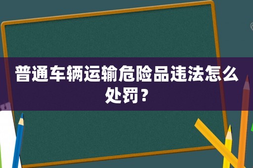 普通車輛運(yùn)輸危險(xiǎn)品違法怎么處罰？