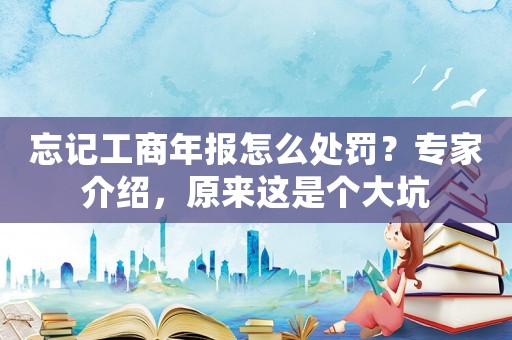 忘記工商年報怎么處罰？專家介紹，原來這是個大坑