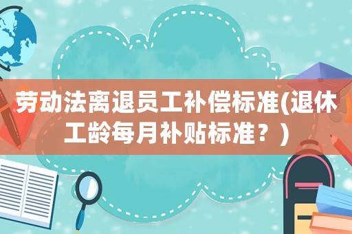 勞動法離退員工補償標準(退休工齡每月補貼標準？)