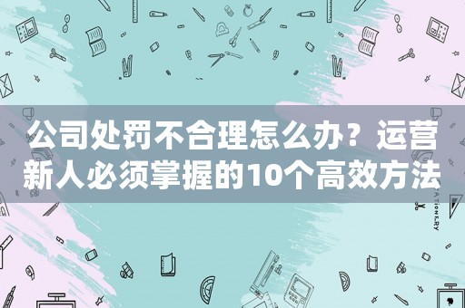公司處罰不合理怎么辦？運營新人必須掌握的10個高效方法幫你解決問題