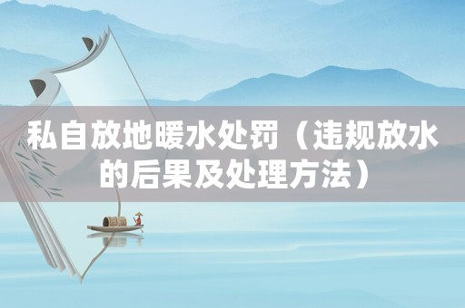 私自放地暖水處罰（違規(guī)放水的后果及處理方法）