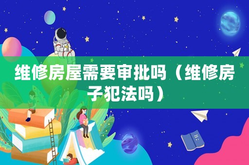 維修房屋需要審批嗎（維修房子犯法嗎）