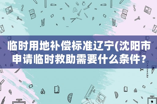 臨時用地補償標準遼寧(沈陽市申請臨時救助需要什么條件？)
