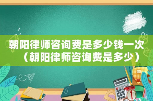 朝陽律師咨詢費是多少錢一次（朝陽律師咨詢費是多少）
