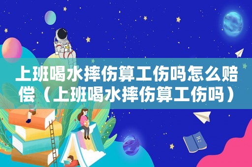 上班喝水摔傷算工傷嗎怎么賠償（上班喝水摔傷算工傷嗎）