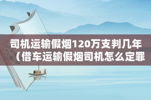 司機運輸假煙120萬支判幾年（借車運輸假煙司機怎么定罪）