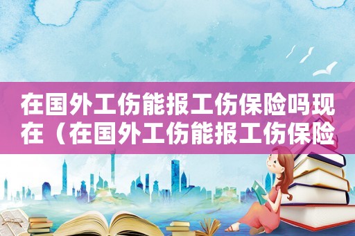 在國外工傷能報工傷保險嗎現在（在國外工傷能報工傷保險嗎）