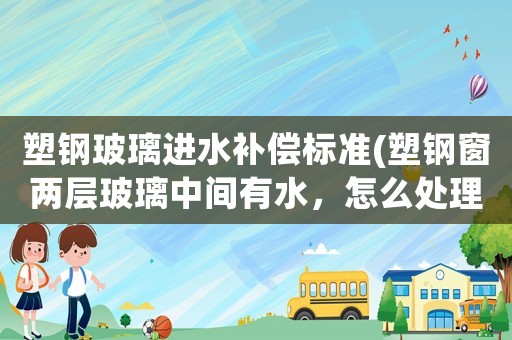 塑鋼玻璃進水補償標準(塑鋼窗兩層玻璃中間有水，怎么處理？)