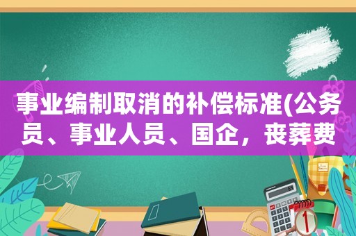 事業編制取消的補償標準(公務員、事業人員、國企，喪葬費、撫恤金、遺屬補貼有多少呢？)