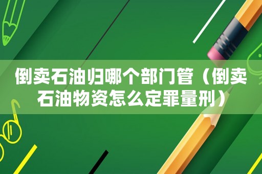 倒賣石油歸哪個部門管（倒賣石油物資怎么定罪量刑）