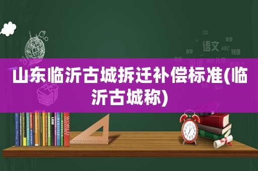 山東臨沂古城拆遷補償標準(臨沂古城稱)