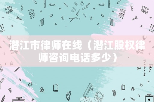 潛江市律師在線（潛江股權律師咨詢電話多少）