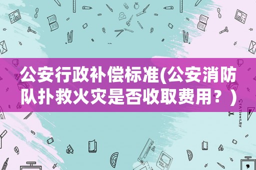 公安行政補償標準(公安消防隊撲救火災是否收取費用？)