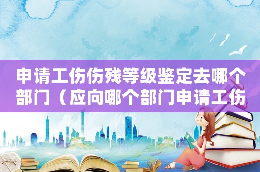 申請工傷傷殘等級鑒定去哪個部門（應向哪個部門申請工傷等級鑒定）