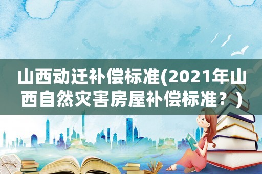 山西動(dòng)遷補(bǔ)償標(biāo)準(zhǔn)(2021年山西自然災(zāi)害房屋補(bǔ)償標(biāo)準(zhǔn)？)