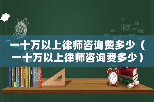 一十萬以上律師咨詢費(fèi)多少（一十萬以上律師咨詢費(fèi)多少）