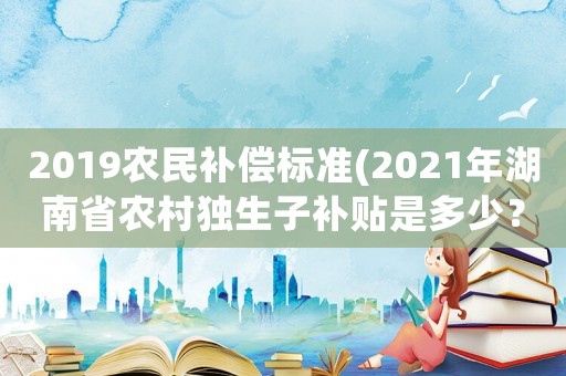 2019農民補償標準(2021年湖南省農村獨生子補貼是多少？何時補下來？)