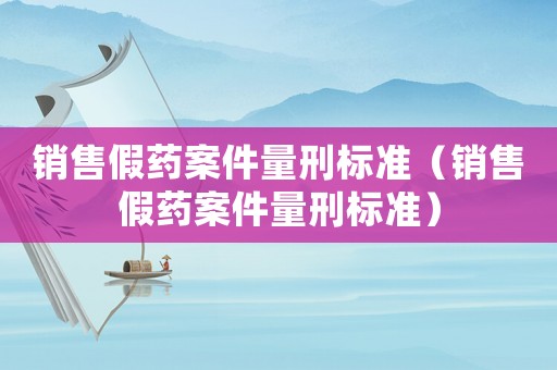 銷售假藥案件量刑標(biāo)準(zhǔn)（銷售假藥案件量刑標(biāo)準(zhǔn)）