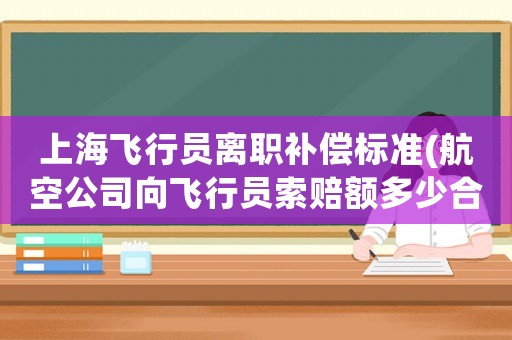 上海飛行員離職補償標準(航空公司向飛行員索賠額多少合理)
