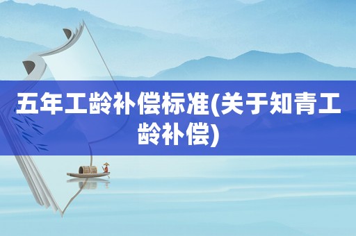 五年工齡補償標準(關于知青工齡補償)