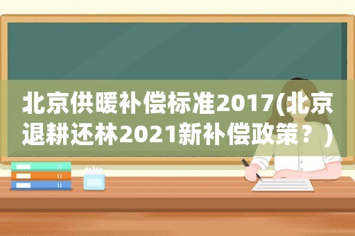 北京供暖補償標準2017(北京退耕還林2021新補償政策？)