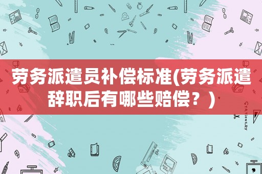 勞務派遣員補償標準(勞務派遣辭職后有哪些賠償？)