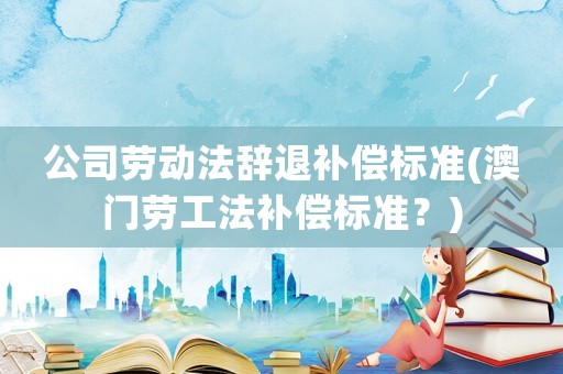 公司勞動(dòng)法辭退補(bǔ)償標(biāo)準(zhǔn)(澳門(mén)勞工法補(bǔ)償標(biāo)準(zhǔn)？)