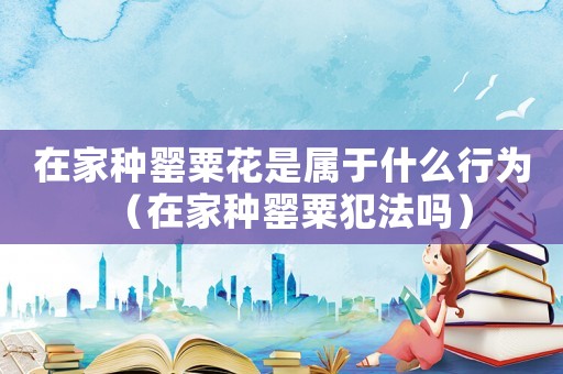 在家種罌粟花是屬于什么行為（在家種罌粟犯法嗎）
