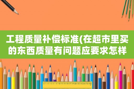 工程質(zhì)量補償標準(在超市里買的東西質(zhì)量有問題應要求怎樣的賠償？)