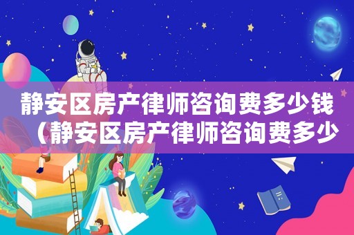 靜安區房產律師咨詢費多少錢（靜安區房產律師咨詢費多少）