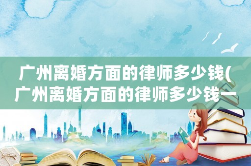 廣州離婚方面的律師多少錢(廣州離婚方面的律師多少錢一個月)