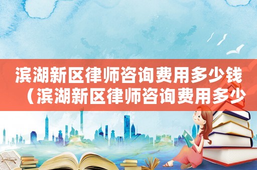 濱湖新區律師咨詢費用多少錢（濱湖新區律師咨詢費用多少）