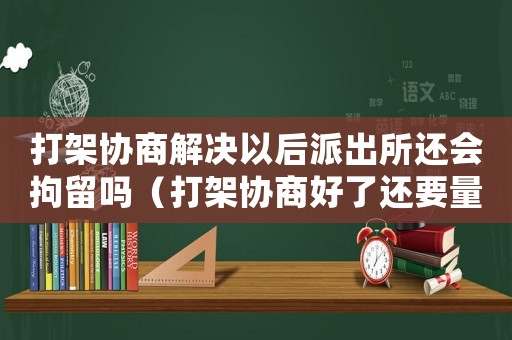 打架協商解決以后派出所還會拘留嗎（打架協商好了還要量刑嗎）