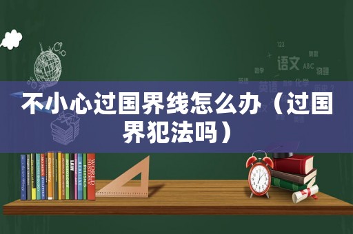 不小心過國界線怎么辦（過國界犯法嗎）