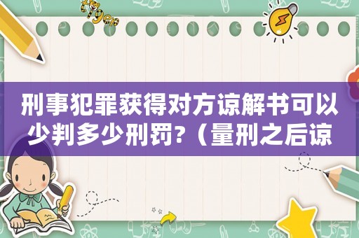刑事犯罪獲得對方諒解書可以少判多少刑罰?（量刑之后諒解書還有作用）