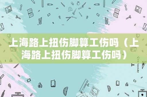 上海路上扭傷腳算工傷嗎（上海路上扭傷腳算工傷嗎）
