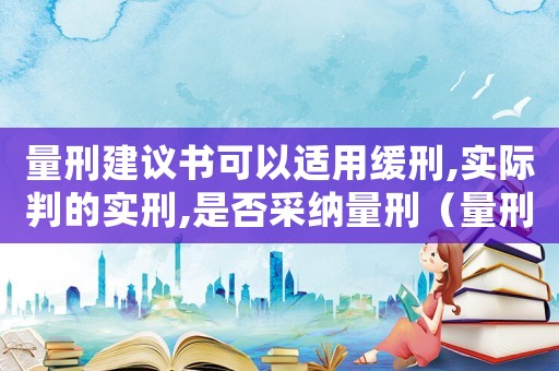 量刑建議書可以適用緩刑,實際判的實刑,是否采納量刑（量刑建議緩刑還能不起訴嗎）