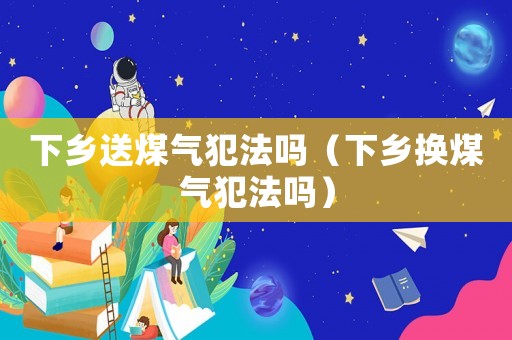 下鄉送煤氣犯法嗎（下鄉換煤氣犯法嗎）