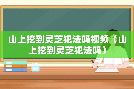 山上挖到靈芝犯法嗎視頻（山上挖到靈芝犯法嗎）
